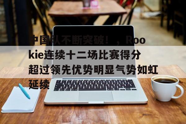爱游戏官方下载-包含中国队不断突破！，Rookie连续十二场比赛得分超过领先优势明显气势如虹延续的词条