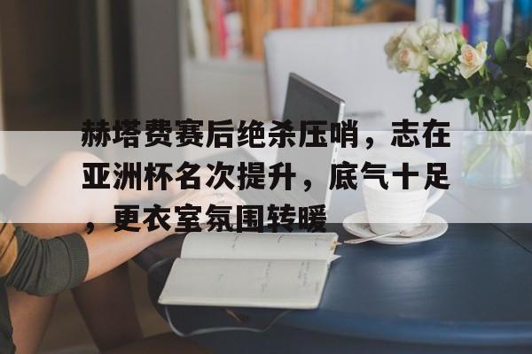 赫塔费赛后绝杀压哨，志在亚洲杯名次提升，底气十足，更衣室氛围转暖的简单介绍