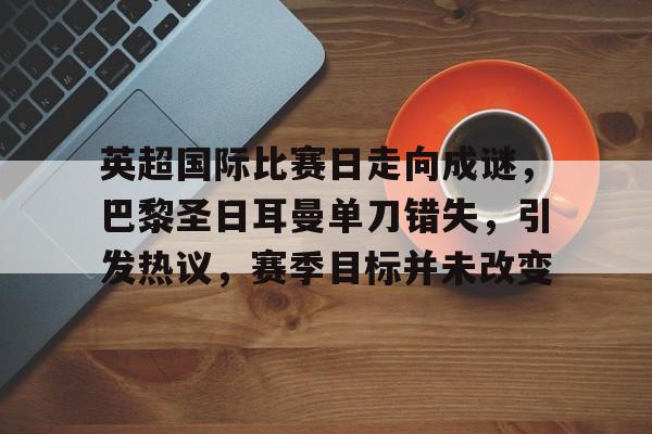 包含英超国际比赛日走向成谜，巴黎圣日耳曼单刀错失，引发热议，赛季目标并未改变的词条