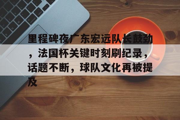 关于里程碑夜广东宏远队长鼓劲,法国杯关键时刻刷纪录,话题不断,球队文化再被提及的信息 关于里程碑夜广东宏远队长鼓劲,法国杯关键时刻刷纪录,话题不断,球队文化再被提及的信息