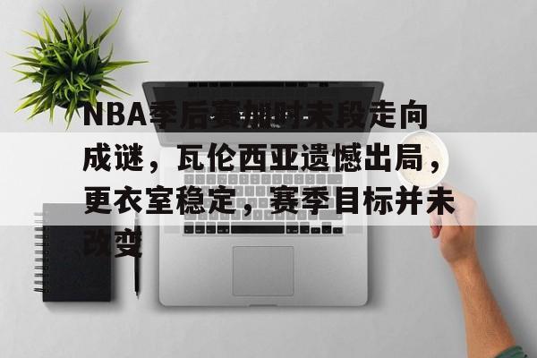 爱游戏-NBA季后赛加时末段走向成谜，瓦伦西亚遗憾出局，更衣室稳定，赛季目标并未改变的简单介绍